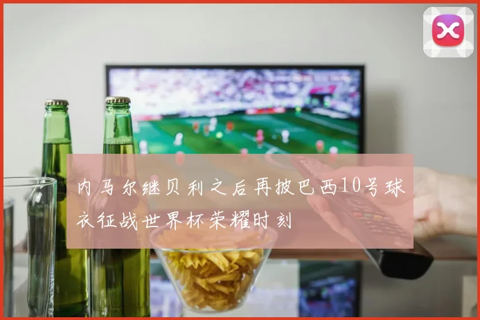内马尔继贝利之后再披巴西10号球衣征战世界杯荣耀时刻
