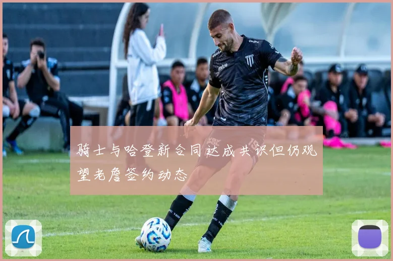 骑士与哈登新合同达成共识但仍观望老詹签约动态