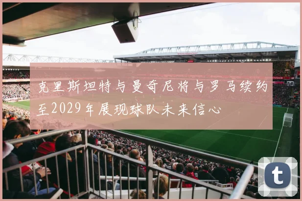 克里斯坦特与曼奇尼将与罗马续约至2029年展现球队未来信心