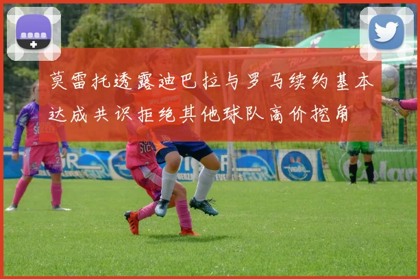莫雷托透露迪巴拉与罗马续约基本达成共识拒绝其他球队高价挖角