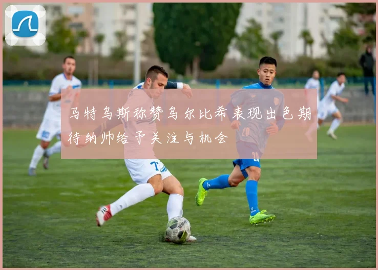 马特乌斯称赞乌尔比希表现出色期待纳帅给予关注与机会