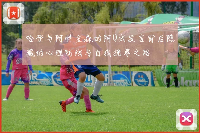 哈登与阿特金森的阿Q式发言背后隐藏的心理防线与自我挽尊之路