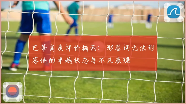 巴蒂高度评价梅西：形容词无法形容他的卓越状态与不凡表现