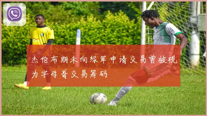 杰伦布朗未向绿军申请交易曾被视为字母哥交易筹码