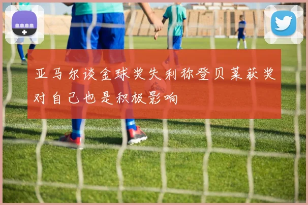 亚马尔谈金球奖失利称登贝莱获奖对自己也是积极影响