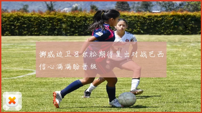 挪威边卫吕尔松期待复出对战巴西信心满满盼晋级