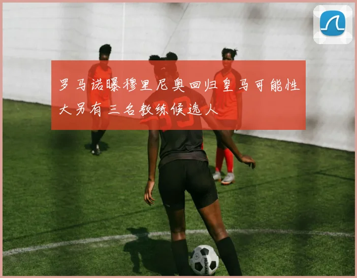 罗马诺曝穆里尼奥回归皇马可能性大另有三名教练候选人