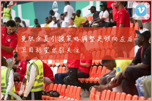 曼联今夏引援策略调整更倾向左后卫目标霍尔引关注