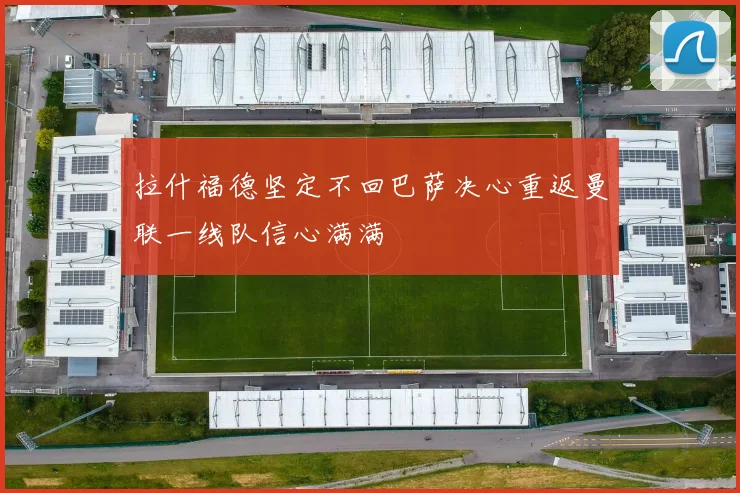 拉什福德坚定不回巴萨决心重返曼联一线队信心满满