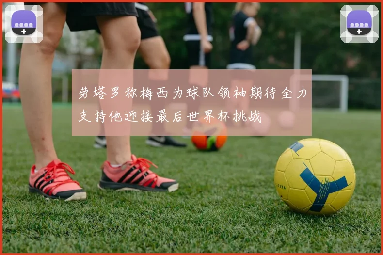 劳塔罗称梅西为球队领袖期待全力支持他迎接最后世界杯挑战