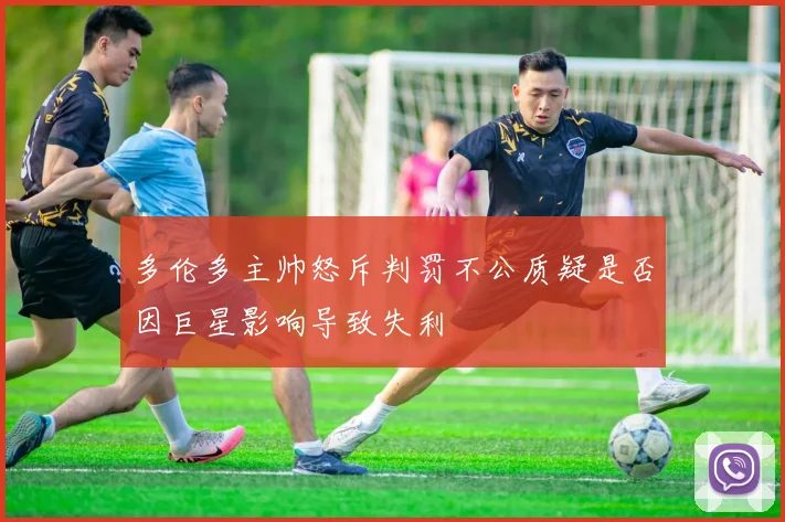 多伦多主帅怒斥判罚不公质疑是否因巨星影响导致失利