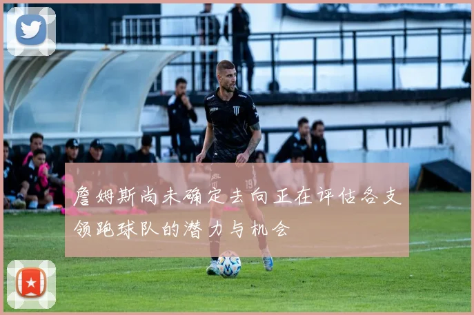 詹姆斯尚未确定去向正在评估各支领跑球队的潜力与机会