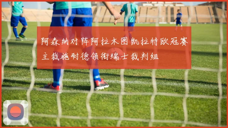 阿森纳对阵阿拉木图凯拉特欧冠赛主裁施耐德领衔瑞士裁判组