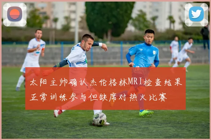 太阳主帅确认杰伦格林MRI检查结果正常训练参与但缺席对热火比赛