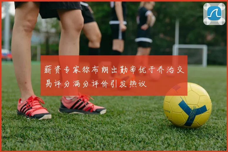 薪资专家称布朗出勤率优于乔治交易评分满分评价引发热议
