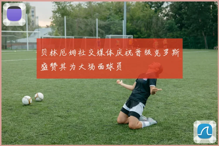 贝林厄姆社交媒体庆祝晋级克罗斯盛赞其为大场面球员