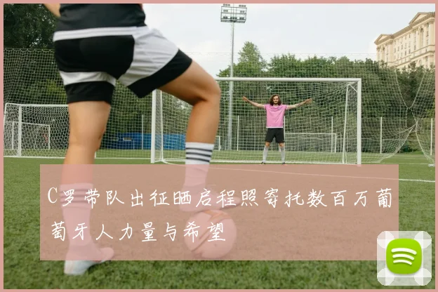 C罗带队出征晒启程照寄托数百万葡萄牙人力量与希望