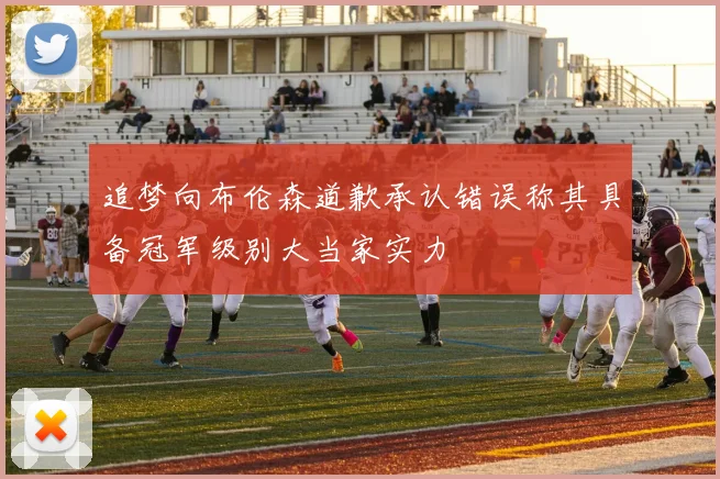 追梦向布伦森道歉承认错误称其具备冠军级别大当家实力